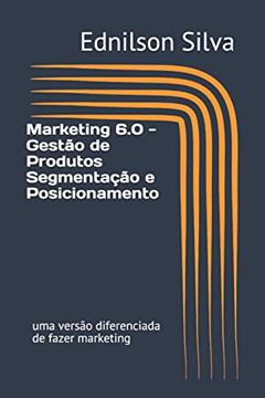 Marketing 6.0 - Gestão de Produtos Segmentação e Posicionamento: uma versão diferenciada de fazer marketing: 1, do autor Ednilson Dos Santos Silva