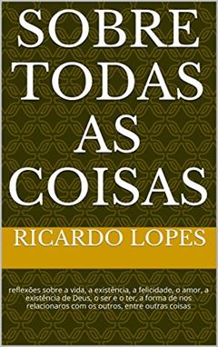 Sobre Todas as Coisas: reflexões sobre a vida, a existência, a felicidade, o amor, a existência de Deus, o ser e o ter, a forma de nos relacionaros com os outros, entre outras coisas, do autor Ricardo Lopes