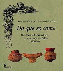 Do que se Come: uma História do Abastecimento e da Alimentação em Belém - 1850-1900, do autor Sidiana da Consolação Ferreira de Macêdo