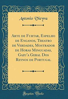 Arte de Furtar, Espelho de Enganos, Theatro de Verdades, Mostrador de Horas Minguadas, Gazu'a Geral Dos Reynos de Portugal (Classic Reprint), do autor Antonio Vieyra