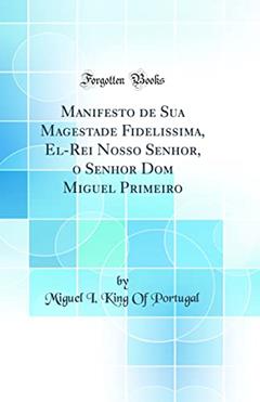 Manifesto de Sua Magestade Fidelissima, El-Rei Nosso Senhor, o Senhor Dom Miguel Primeiro (Classic Reprint), do autor King Of Portugal Miguel I