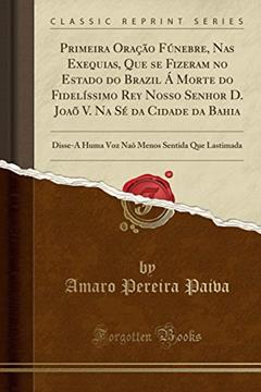 Primeira Oração Fúnebre, Nas Exequias, Que se Fizeram no Estado do Brazil Á Morte do Fidelíssimo Rey Nosso Senhor D. Joaõ V. Na Sé da Cidade da Bahia: ... Menos Sentida Que Lastimada (Classic Reprint), do autor Amaro Pereira Paiva