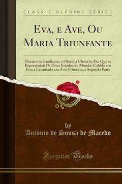 Eva, e Ave, Ou Maria Triunfante: Theatro da Erudiçam, e Filosofia Christaa; Em Que se Representaõ Os Dous Estados do Mundo: Cahido em Eva, e Levantado ... Primeyra, E Segunda Parte (Classic Reprint), do autor António de Sousa de Macedo