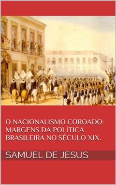 O Nacionalismo Coroado: margens da política brasileira no século XIX. (Pensar o Brasil Livro 3), do autor Samuel de Jesus