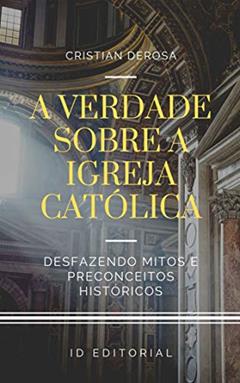 A verdade sobre a Igreja Católica: Desfazendo os mitos consagrados e preconceitos históricos, do autor Cristian Derosa