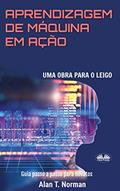 Ler Aprendizagem De Máquina Em Ação: Uma Obra Para o Leigo, Guia Passo a Passo Para Novatos, do autor Alan T Norman