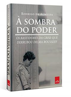 À sombra do poder: Os bastidores da crise que derrubou Dilma Rousseff, do autor Rodrigo de Almeida