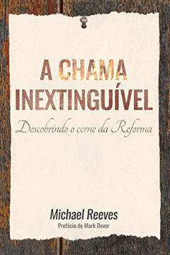 A chama inextinguível: Descobrindo o cerne da Reforma, do autor Michael Reeves