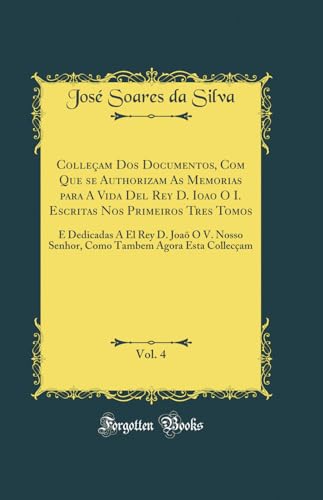 Colleçam Dos Documentos, Com Que se Authorizam As Memorias para A Vida Del Rey D. Ioao O I. Escritas Nos Primeiros Tres Tomos, Vol. 4: E Dedicadas A ... Tambem Agora Esta Collecçam (Classic Reprint), do autor José Soares da Silva