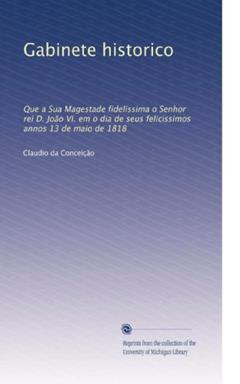 Gabinete historico: Que a Sua Magestade fidelissima o Senhor rei D. João VI. em o dia de seus felicissimos annos 13 de maio de 1818 (Portuguese Edition): Volume 11, do autor . Claudio da Conceição