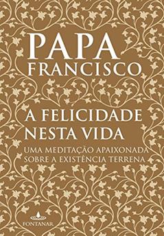 A felicidade nesta vida: Uma meditação apaixonada sobre a existência terrena, do autor Papa Francisco