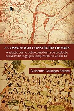 A cosmologia construída de fora: a Relação com o Outro Como Forma de Produção Social Entre os Grupos Chaquenhos no Século 18, do autor Guilherme Galhegos Felippe