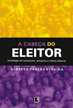 A cabeça do eleitor: Estratégia de campanha, pesquisa e vitória eleitoral, do autor Alberto Carlos Almeida