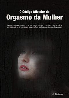 O Código Ativador do Orgasmo da Mulher: O manual compacto que vai banir o cara bonzinho dentro de você e empoderá-lo a conduzir sua mulher pelos caminhos do prazer, do autor J. Moreno