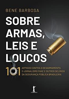 Sobre Armas, Leis E Loucos: 101 Artigos Contra O Desarmamento, O Jornalismo Fake E Outros Delírios Da Segurança Pública Brasileira, do autor Bene Barbosa