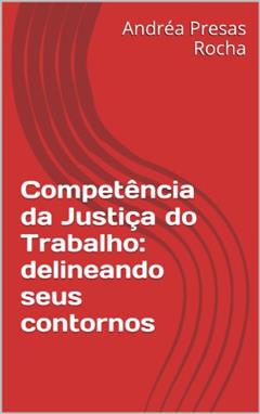 Competência da Justiça do Trabalho: delineando seus contornos, do autor Andréa Presas Rocha
