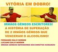 Ler VITÓRIA EM DOBRO!: A HISTÓRIA DE SUPERAÇÃO DE DOIS IRMÃOS GÊMEOS QUE VENCERAM O ALCOOLISMO!, do autor LUCIANO DALVI NORBIM; FERNANDO DALVI NORBIM Ler VITÓRIA EM DOBRO!: A HISTÓRIA DE SUPERAÇÃO DE DOIS IRMÃOS GÊMEOS QUE VENCERAM O ALCOOLISMO!, do autor LUCIANO DALVI NORBIM; FERNANDO DALVI NORBIM