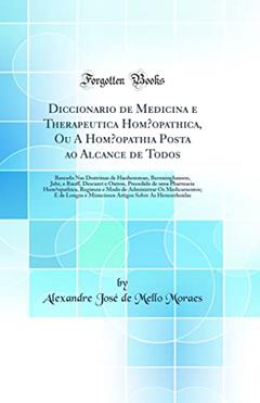 Diccionario de Medicina e Therapeutica Homoopathica, Ou A Homoopathia Posta ao Alcance de Todos: Baseado Nas Doutrinas de Hanhemman, Bernninghausen, Jahr, e Ruoff, Descuret e Outros, Precedido de um, do autor Alexandre José de Mello Moraes