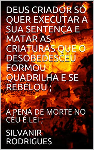DEUS CRIADOR SÓ QUER EXECUTAR A SUA SENTENÇA E MATAR AS CRIATURAS QUE O DESOBEDESCEU FORMOU QUADRILHA E SE REBELOU ; : A PENA DE MORTE NO CÉU É LEI ;, do autor SILVANIR RODRIGUES