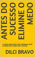 Ler ANTES DO SUCESSO ELIMINE O MEDO: 5 PASSOS IMPORTANTES PARA CONSIDERAR ANTES DE INICIAR SEUS PLANOS PARA O SUCESSO, do autor DILCI BRAVO Ler ANTES DO SUCESSO ELIMINE O MEDO: 5 PASSOS IMPORTANTES PARA CONSIDERAR ANTES DE INICIAR SEUS PLANOS PARA O SUCESSO, do autor DILCI BRAVO