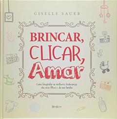 Brincar, clicar, amar: Como registrar as melhores lembranças dos seus filhos e da sua família, do autor Giselle Sauer