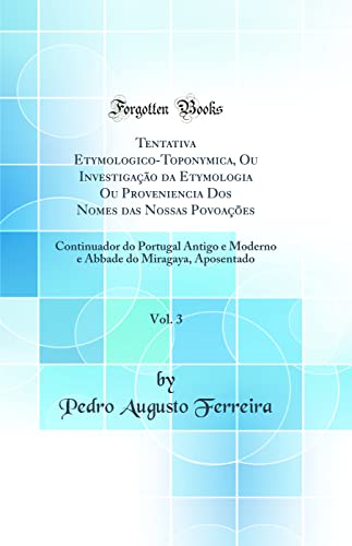 Tentativa Etymologico-Toponymica, Ou Investigação da Etymologia Ou Proveniencia Dos Nomes das Nossas Povoações, Vol. 3: Continuador do Portugal Antigo e Moderno e Abbade do Miragaya, Aposentado (C, do autor Pedro Augusto Ferreira
