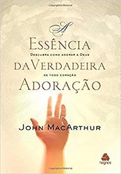 A essência da verdadeira adoração: Descubra como adorar a Deus de todo coração, do autor John MacArthur