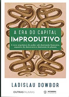A era do Capital Improdutivo: a Nova Arquitetura do Poder, sob Dominação Financeira, Sequestro da Democracia e Destruição do Planeta, do autor Ladislau Dowbor