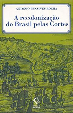 A recolonização do Brasil pelas Cortes: História de uma invenção historiográfica, do autor Antonio Penalves Rocha