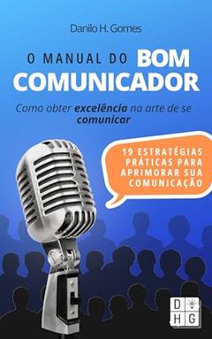 O Manual do Bom Comunicador: Como obter excelência na arte de se comunicar, do autor Danilo H. Gomes
