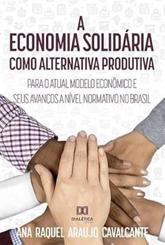 A economia solidária como alternativa produtiva para o atual modelo econômico e seus avanços a nível normativo no Brasil, do autor Ana Raquel Araujo Cavalcante