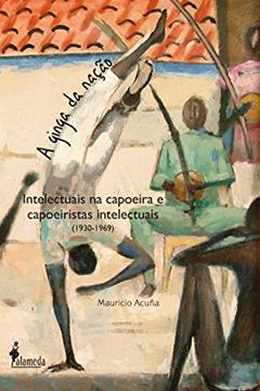 A ginga da nação: Intelectuais na Capoeira e Capoeiristas Intelectuais (1930-1969), do autor Mauricio Acuña