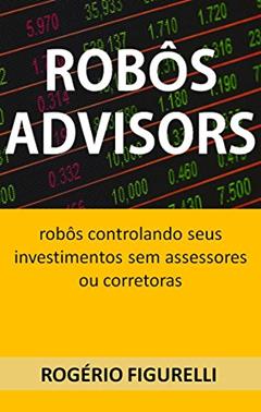 Robôs Advisors: Robôs controlando seus investimentos sem assessores ou corretoras, do autor Rogério Figurelli