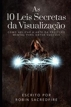 As 10 Leis Secretas da Visualização: Como Aplicar a Arte da Projeção Mental Para Obter Sucesso, do autor Robin Sacredfire