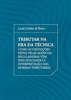 Tributar na era da Técnica: Como as Definições Feitas Pelas Agências Reguladoras Vêm Influenciando a Interpretação das Normas Tributárias, do autor Lucas Galvão de Britto
