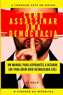 Como Assassinar Uma Democracia: Um manual para tomar o poder, ou para desmascarar tiranos, do autor O Cidadão Da República; Eliseu S Mélo