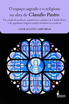 O Espaço Sagrado e o Religioso na Obra de Claudio Pastro: um Estudo da Produção Arquitetônica e Plástica de Claudio Pastro e da Arquitetura Religiosa Católica Brasileira no Século XX, do autor César Augusto Sartorelli