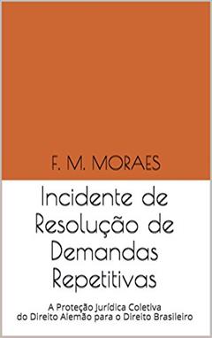 Incidente de Resolução de Demandas Repetitivas: A Proteção Jurídica Coletiva do Direito Alemão para o Direito Brasileiro, do autor F. M. MORAES