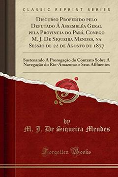 Discurso Proferido pelo Deputado Á Assembléa Geral pela Provincia do Pará, Conego M. J. De Siqueira Mendes, na Sessão de 22 de Agosto de 1877: ... A Navegação do Rio-Amazonas e Seus Affluentes, do autor M. J. De Siqueira Mendes