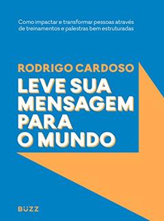 Leve sua mensagem para o mundo: Como impactar e transformar pessoas através de treinamentos e palestras bem estruturadas, do autor Rodrigo Cardoso
