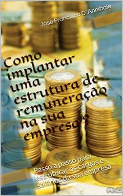 Como implantar uma estrutura de remuneração na sua empresa ?: Passo a passo para estruturar os cargos e salários da sua empresa, do autor José Francisco D´Annibale
