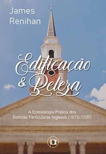 Ler Edificação e Beleza: A Eclesiologia Prática dos Batistas Particulares Ingleses (1675-1705), do autor James M. Renihan
