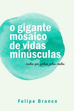 o gigante mosaico de vidas minúsculas: contos que gritam pelos cantos, do autor Felipe Branco