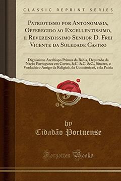 Patriotismo por Antonomasia, Offerecido ao Excellentissimo, e Reverendissimo Senhor D. Frei Vicente da Soledade Castro: Dignissimo Arcebispo Primaz da ... &C., Sincero, e Verdadeiro Amigo da Religiaõ,, do autor Cidadão Portuense