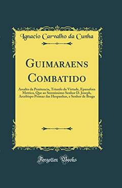 Guimaraens Combatido: Assalto da Penitencia, Triunfo da Virtude, Epanafora Metrica, Que ao Serenissimo Senhor D. Joseph, Arcebispo Primaz das Hespanhas, e Senhor de Braga (Classic Reprint), do autor Ignacio Carvalho da Cunha