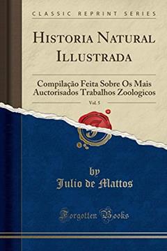 Historia Natural Illustrada, Vol. 5: Compilação Feita Sobre Os Mais Auctorisados Trabalhos Zoologicos (Classic Reprint), do autor Julio de Mattos