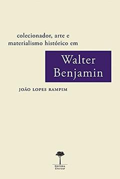 Colecionador, arte e materialismo histórico em Walter Benjamin, do autor João Lopes Rampim