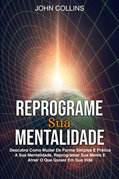 Reprograme Sua Mentalidade: Descubra Como Mudar De Forma Simples E Prática A Sua Mentalidade, Reprogramar Sua Mente E Atrair O Que Quiser Em Sua Vida, do autor John Collins