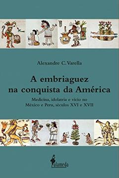 A Embriaguez na Conquista da América: Medicina, Idolatria e Vício no México e Peru, Séculos XVI e XVII, do autor Alexandre C. Varella